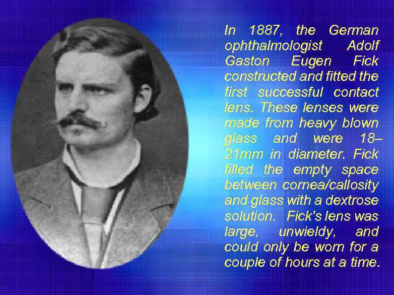 In 1887, the German ophthalmologist Adolf Gaston Eugen Fick constructed and fitted the first