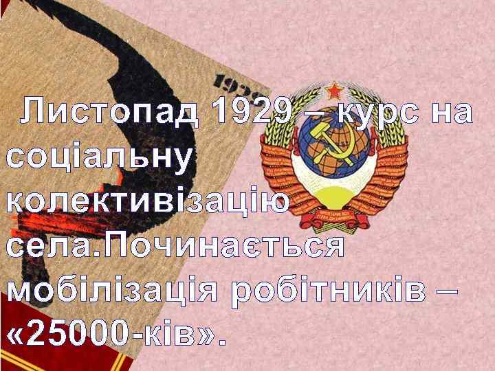 Листопад 1929 – курс на соціальну колективізацію села. Починається мобілізація робітників – « 25000