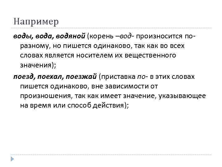 Например воды, вода, водяной (корень –вод- произносится поразному, но пишется одинаково, так как во