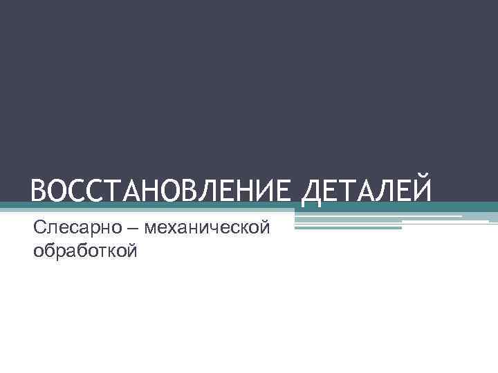 ВОССТАНОВЛЕНИЕ ДЕТАЛЕЙ Слесарно – механической обработкой 