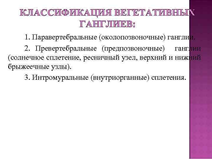 КЛАССИФИКАЦИЯ ВЕГЕТАТИВНЫХ ГАНГЛИЕВ: 1. Паравертебральные (околопозвоночные) ганглии. 2. Превертебральные (предпозвоночные) ганглии (солнечное сплетение, ресничный