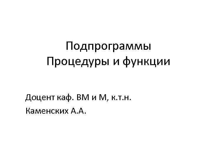 Подпрограммы Процедуры и функции Доцент каф. ВМ и М, к. т. н. Каменских А.