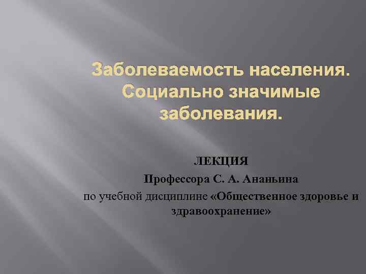 Заболеваемость населения. Социально значимые заболевания. ЛЕКЦИЯ Профессора С. А. Ананьина по учебной дисциплине «Общественное