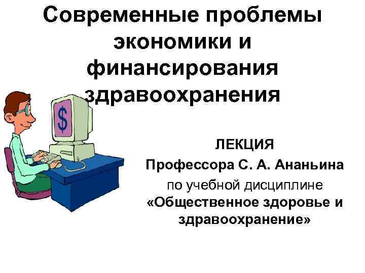 Современные проблемы экономики и финансирования здравоохранения ЛЕКЦИЯ Профессора С. А. Ананьина по учебной дисциплине