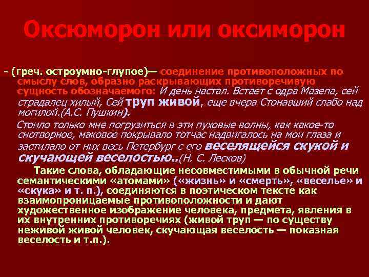 Оксюморон или оксиморон - (греч. остроумно-глупое)— соединение противоположных по смыслу слов, образно раскрывающих противоречивую