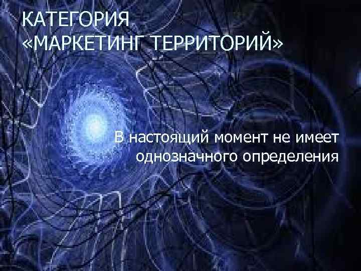 КАТЕГОРИЯ «МАРКЕТИНГ ТЕРРИТОРИЙ» В настоящий момент не имеет однозначного определения 