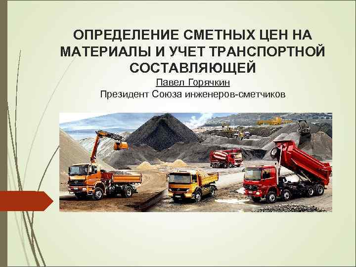 ОПРЕДЕЛЕНИЕ СМЕТНЫХ ЦЕН НА МАТЕРИАЛЫ И УЧЕТ ТРАНСПОРТНОЙ СОСТАВЛЯЮЩЕЙ Павел Горячкин Президент Союза инженеров-сметчиков