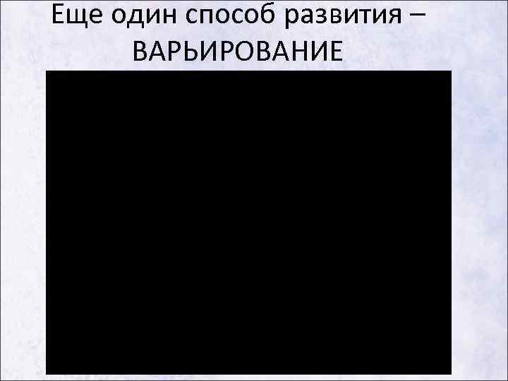 Еще один способ развития – ВАРЬИРОВАНИЕ 