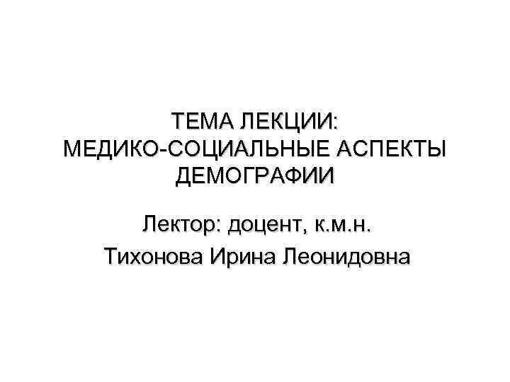 ТЕМА ЛЕКЦИИ: МЕДИКО-СОЦИАЛЬНЫЕ АСПЕКТЫ ДЕМОГРАФИИ Лектор: доцент, к. м. н. Тихонова Ирина Леонидовна 