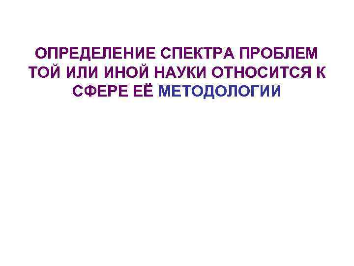 ОПРЕДЕЛЕНИЕ СПЕКТРА ПРОБЛЕМ ТОЙ ИЛИ ИНОЙ НАУКИ ОТНОСИТСЯ К СФЕРЕ ЕЁ МЕТОДОЛОГИИ 