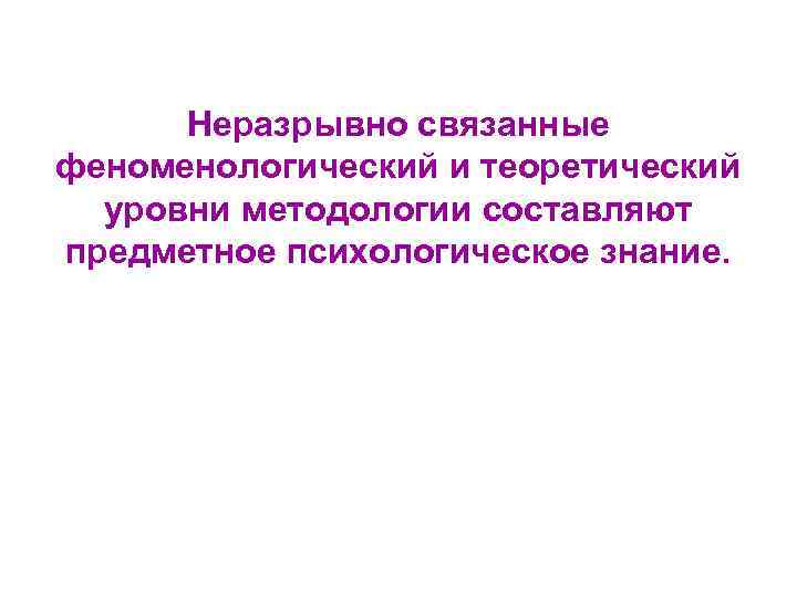 Неразрывно связанные феноменологический и теоретический уровни методологии составляют предметное психологическое знание. 
