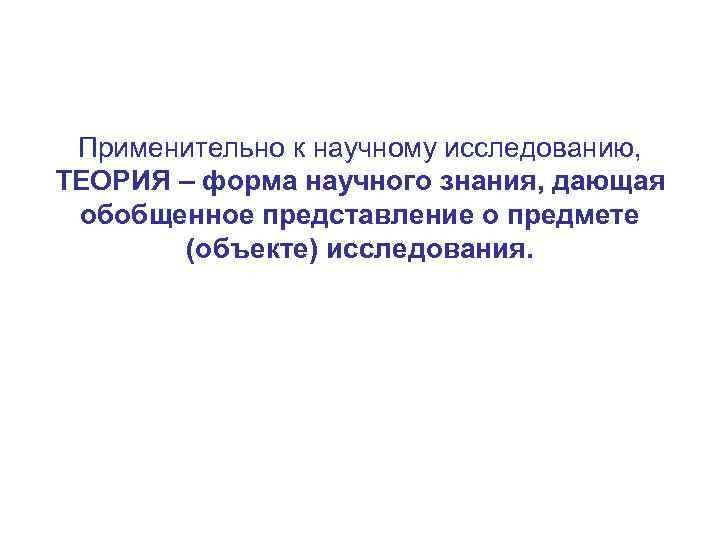 Применительно к научному исследованию, ТЕОРИЯ – форма научного знания, дающая обобщенное представление о предмете