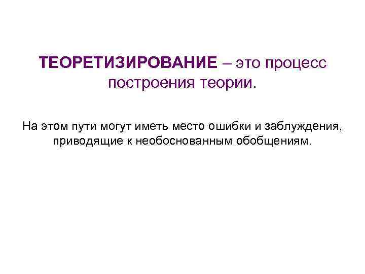 ТЕОРЕТИЗИРОВАНИЕ – это процесс построения теории. На этом пути могут иметь место ошибки и