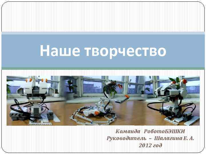 Наше творчество Команда Робото. БЭШКИ Руководитель – Шалагина Е. А. 2012 год 