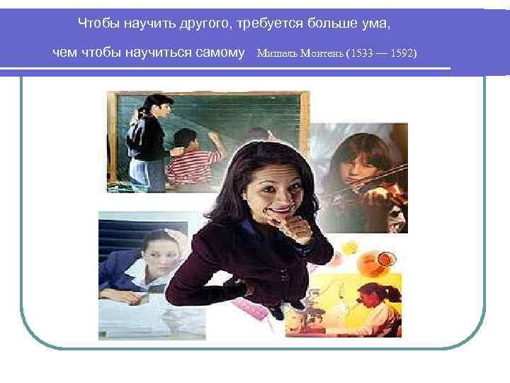 Чтобы научить другого, требуется больше ума, чем чтобы научиться самому Мишель Монтень (1533 —