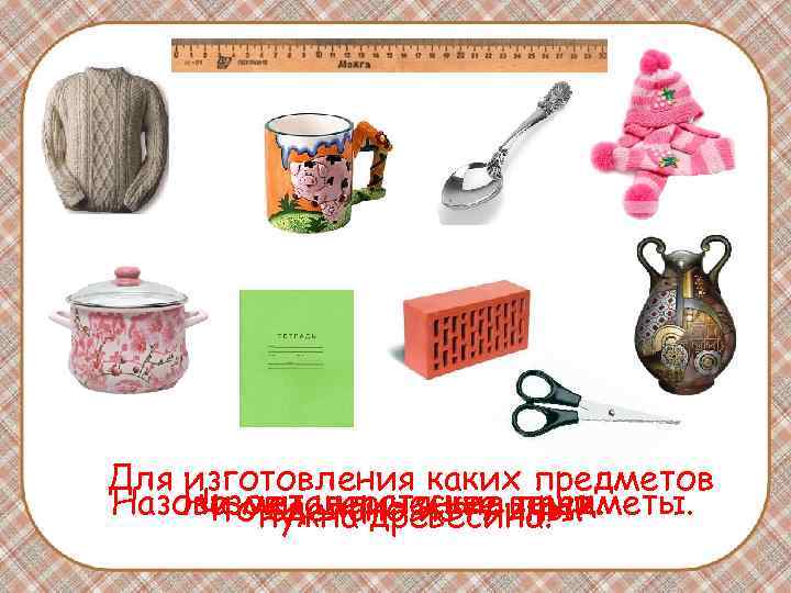Для изготовления каких предметов Назови металлические вещи. Назови шерстяные предметы. Что нужна древесина? сделано