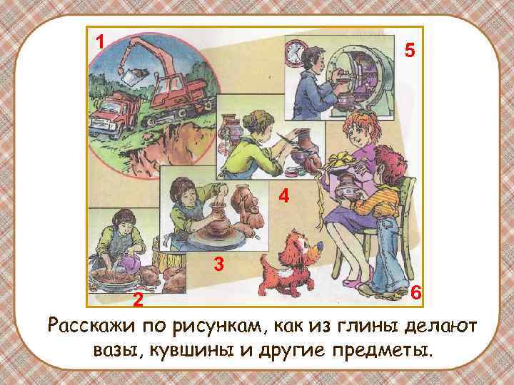 1 5 4 3 6 2 Расскажи по рисункам, как из глины делают вазы,