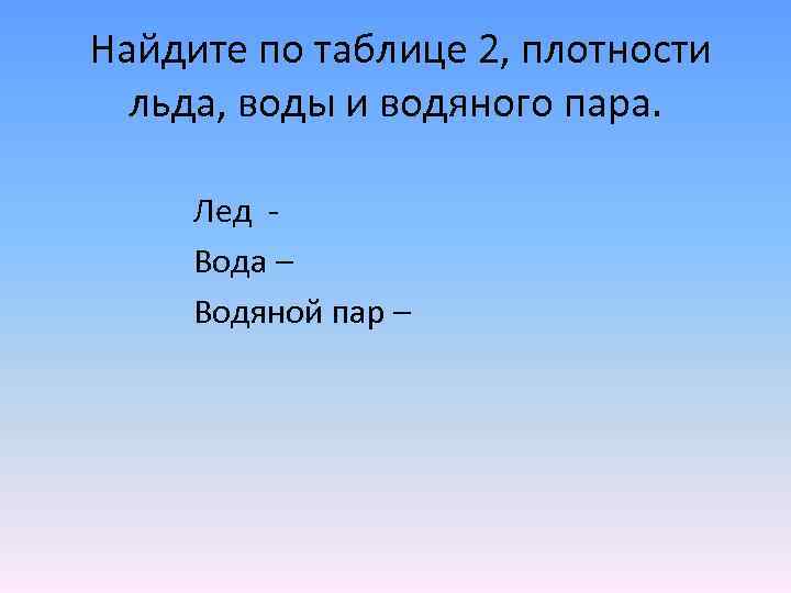 Найдите по таблице 2, плотности льда, воды и водяного пара. Лед Вода – Водяной