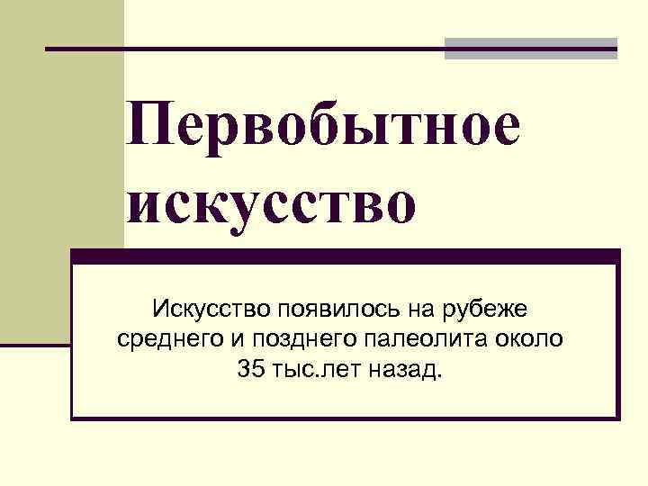Первобытное искусство Искусство появилось на рубеже среднего и позднего палеолита около 35 тыс. лет