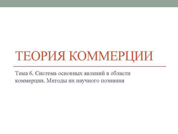 ТЕОРИЯ КОММЕРЦИИ Тема 6. Система основных явлений в области коммерции. Методы их научного познания