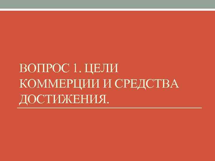 ВОПРОС 1. ЦЕЛИ КОММЕРЦИИ И СРЕДСТВА ДОСТИЖЕНИЯ. 