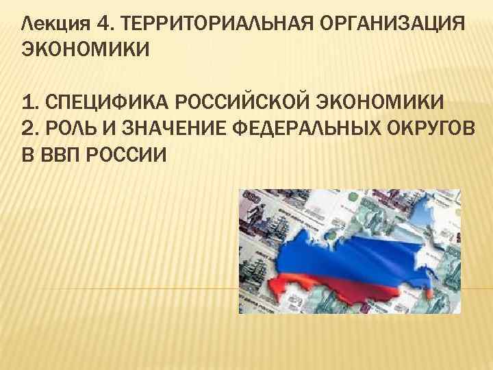 Лекция 4. ТЕРРИТОРИАЛЬНАЯ ОРГАНИЗАЦИЯ ЭКОНОМИКИ 1. СПЕЦИФИКА РОССИЙСКОЙ ЭКОНОМИКИ 2. РОЛЬ И ЗНАЧЕНИЕ ФЕДЕРАЛЬНЫХ
