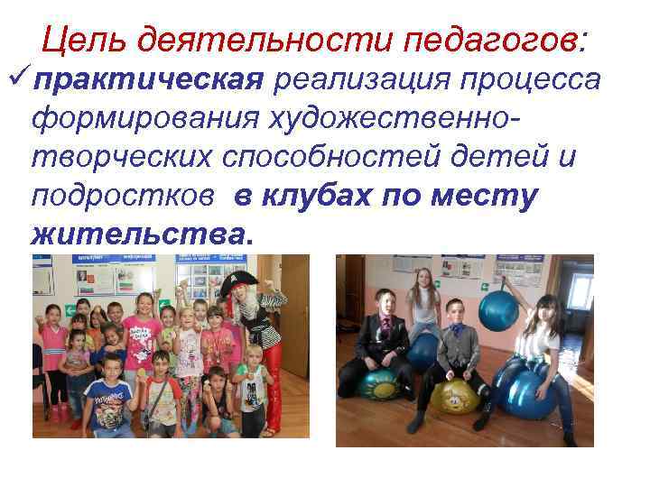 Цель деятельности педагогов: üпрактическая реализация процесса формирования художественно- творческих способностей детей и подростков в