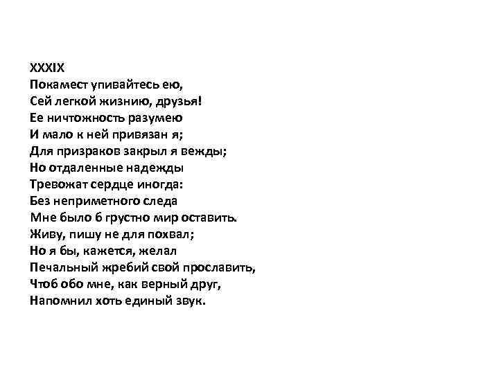 XXXIX Покамест упивайтесь ею, Сей легкой жизнию, друзья! Ее ничтожность разумею И мало к