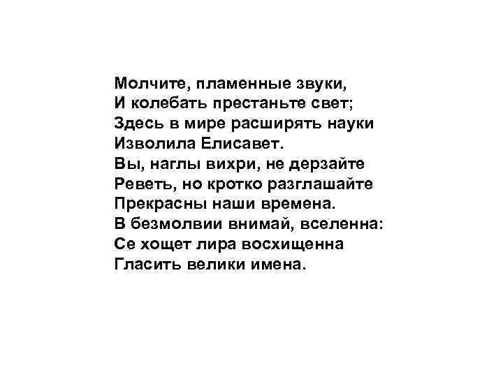 Молчите, пламенные звуки, И колебать престаньте свет; Здесь в мире расширять науки Изволила Елисавет.