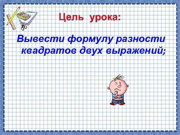 Цель урока: Вывести формулу разности квадратов двух выражений; 