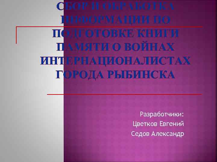 СБОР И ОБРАБОТКА ИНФОРМАЦИИ ПО ПОДГОТОВКЕ КНИГИ ПАМЯТИ О ВОЙНАХ ИНТЕРНАЦИОНАЛИСТАХ ГОРОДА РЫБИНСКА Разработчики: