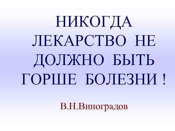 НИКОГДА ЛЕКАРСТВО НЕ ДОЛЖНО БЫТЬ ГОРШЕ БОЛЕЗНИ ! В. Н. Виноградов 