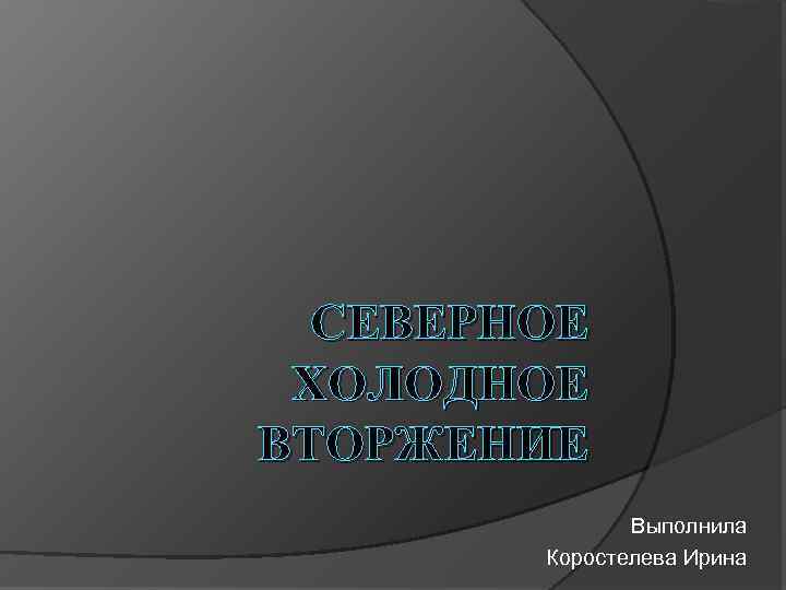 СЕВЕРНОЕ ХОЛОДНОЕ ВТОРЖЕНИЕ Выполнила Коростелева Ирина 