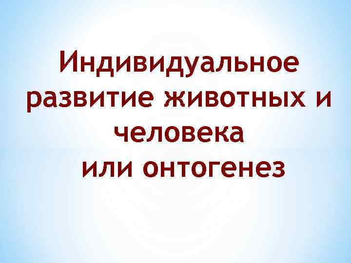 Индивидуальное развитие животных и человека или онтогенез 