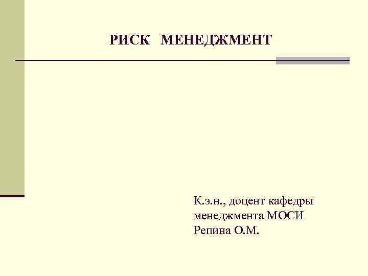 РИСК МЕНЕДЖМЕНТ К. э. н. , доцент кафедры менеджмента МОСИ Репина О. М. 