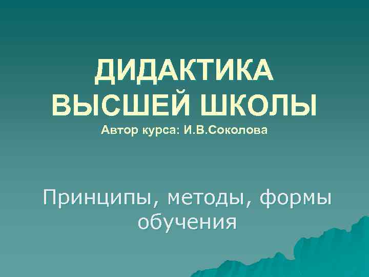 ДИДАКТИКА ВЫСШЕЙ ШКОЛЫ Автор курса: И. В. Соколова Принципы, методы, формы обучения 