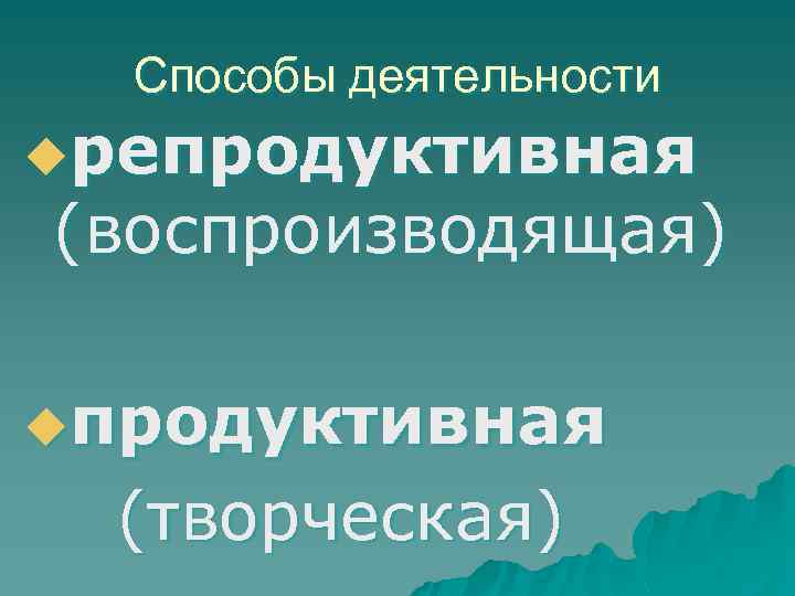 Способы деятельности uрепродуктивная (воспроизводящая) uпродуктивная (творческая) 