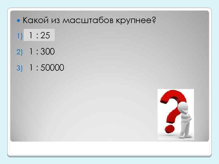  Какой из масштабов крупнее? 1) 1 : 25 2) 1 : 300 3)