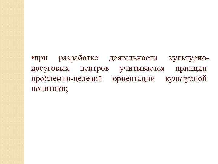  • при разработке деятельности культурнодосуговых центров учитывается принцип проблемно-целевой ориентации культурной политики; 