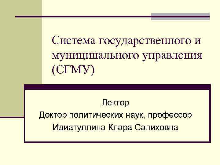 Система государственного и муниципального управления (СГМУ) Лектор Доктор политических наук, профессор Идиатуллина Клара Салиховна