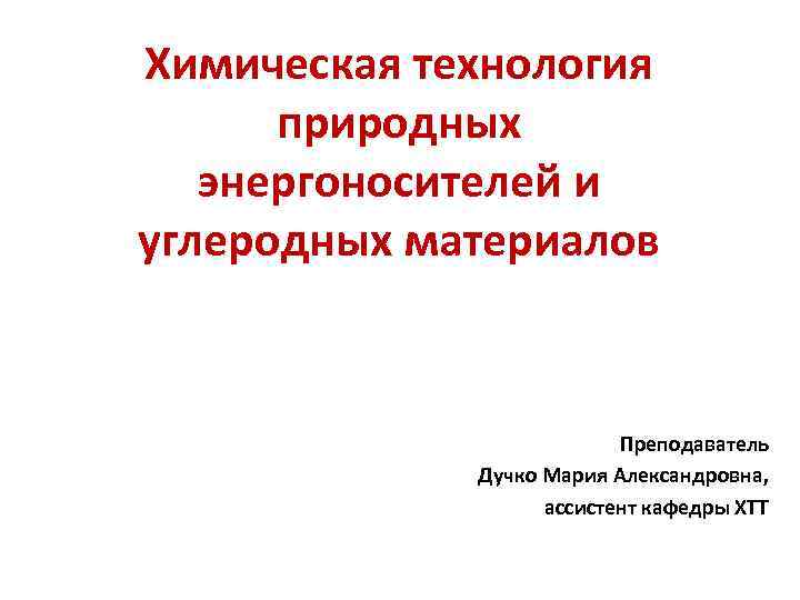 Химическая технология природных энергоносителей и углеродных материалов Преподаватель Дучко Мария Александровна, ассистент кафедры ХТТ