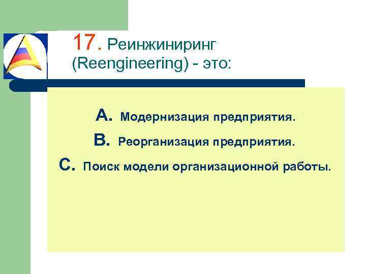 17. Реинжиниринг (Reengineering) - это: A. Модернизация предприятия. B. Реорганизация предприятия. C. Поиск модели
