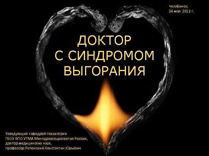 Челябинск, 24 мая 2012 г. ДОКТОР С СИНДРОМОМ ВЫГОРАНИЯ Заведующий кафедрой психиатрии ГБОУ ВПО