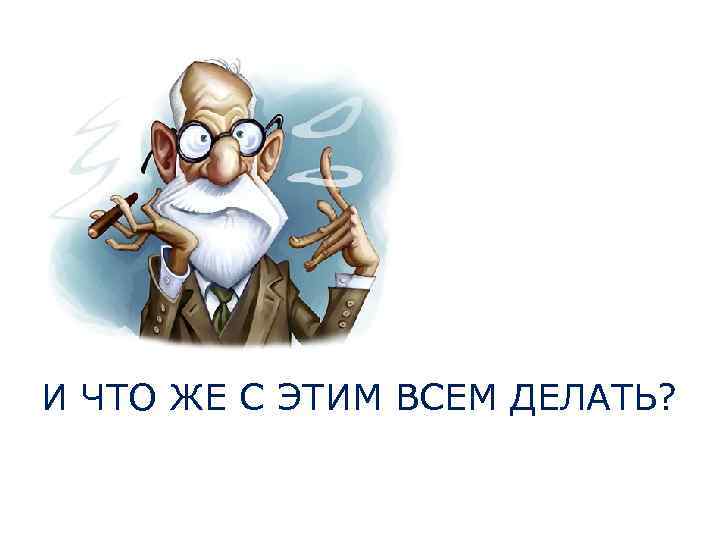 И ЧТО ЖЕ С ЭТИМ ВСЕМ ДЕЛАТЬ? 