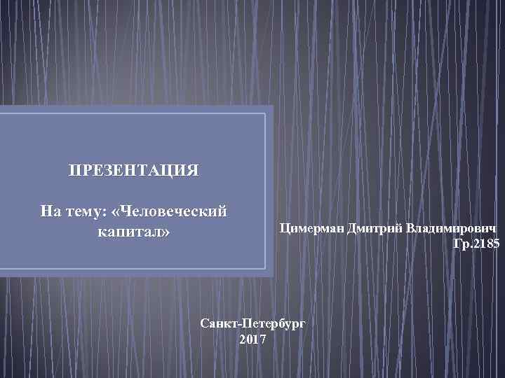  ПРЕЗЕНТАЦИЯ На тему: «Человеческий капитал» Цимерман Дмитрий Владимирович Гр. 2185 Санкт-Петербург 2017 