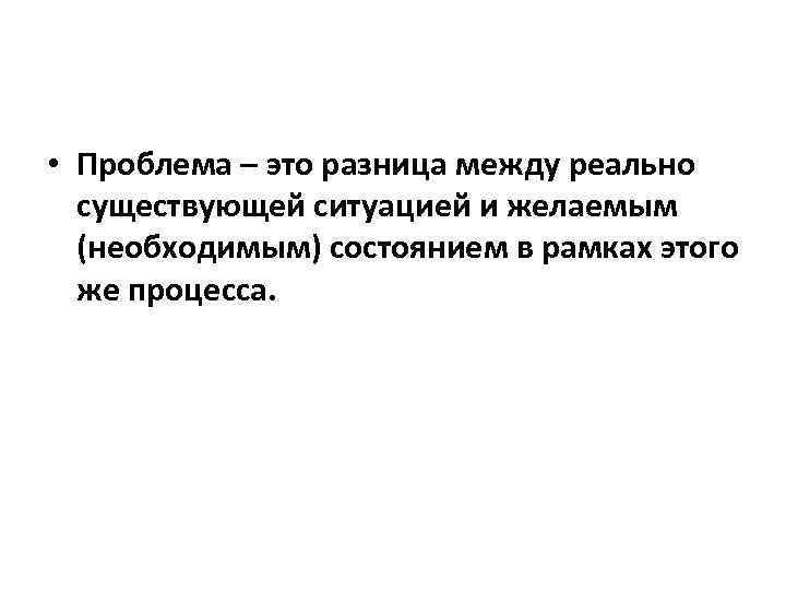  • Проблема – это разница между реально существующей ситуацией и желаемым (необходимым) состоянием