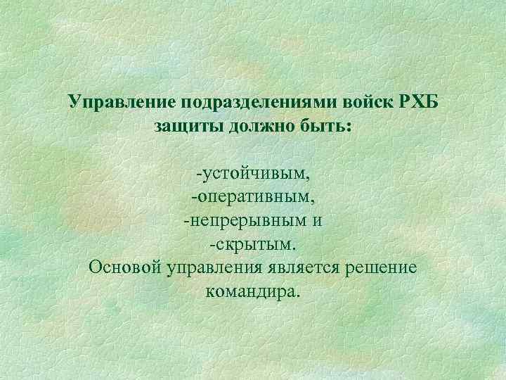 Управление подразделениями войск РХБ защиты должно быть: -устойчивым, -оперативным, -непрерывным и -скрытым. Основой управления