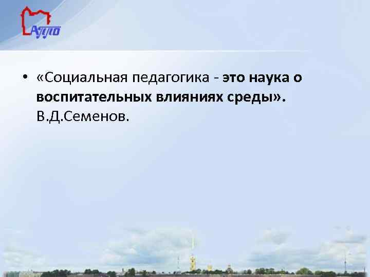  • «Социальная педагогика - это наука о воспитательных влияниях среды» . В. Д.