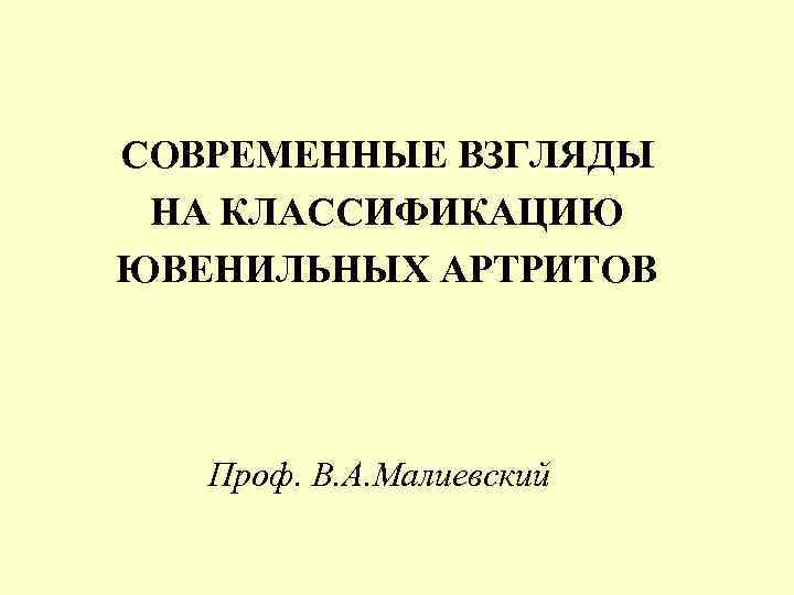 СОВРЕМЕННЫЕ ВЗГЛЯДЫ НА КЛАССИФИКАЦИЮ ЮВЕНИЛЬНЫХ АРТРИТОВ Проф. В. А. Малиевский 
