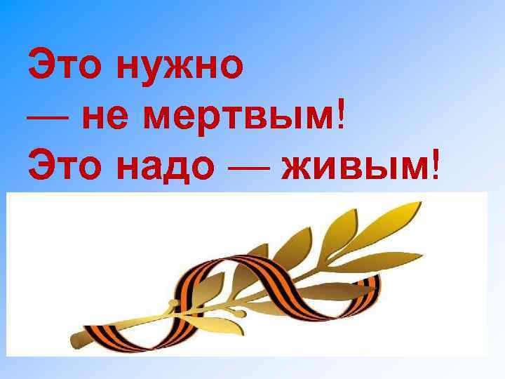 Это нужно — не мертвым! Это надо — живым! 